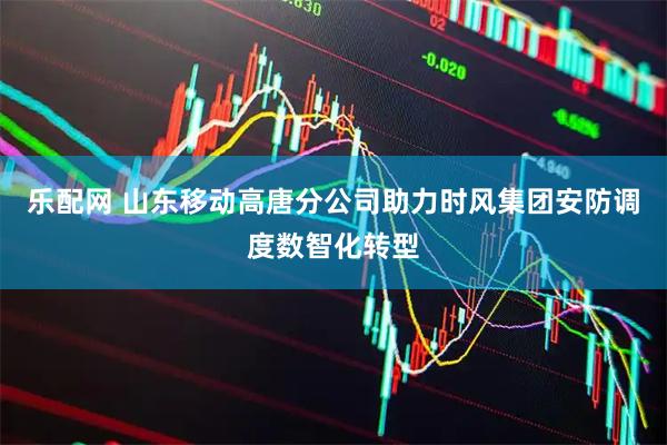 乐配网 山东移动高唐分公司助力时风集团安防调度数智化转型