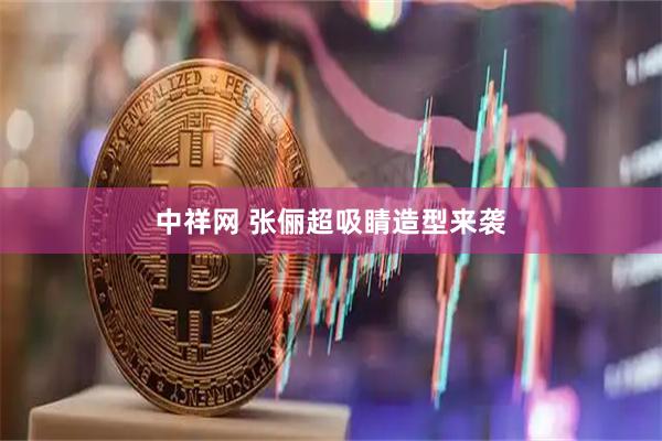 中祥网 张俪超吸睛造型来袭