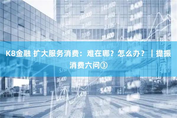 K8金融 扩大服务消费：难在哪？怎么办？｜提振消费六问③