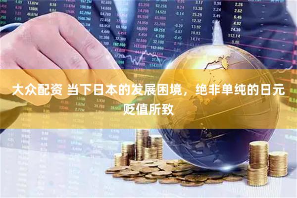 大众配资 当下日本的发展困境，绝非单纯的日元贬值所致