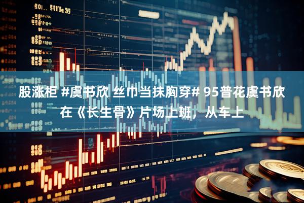 股涨柜 #虞书欣 丝巾当抹胸穿# 95普花虞书欣在《长生骨》片场上班，从车上