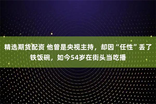 精选期货配资 他曾是央视主持,却因“任性”丢了铁饭碗,如今54岁在街头当吃播