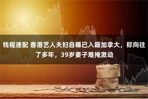 钱程速配 香港艺人夫妇自曝已入籍加拿大，称向往了多年，39岁妻子难掩激动